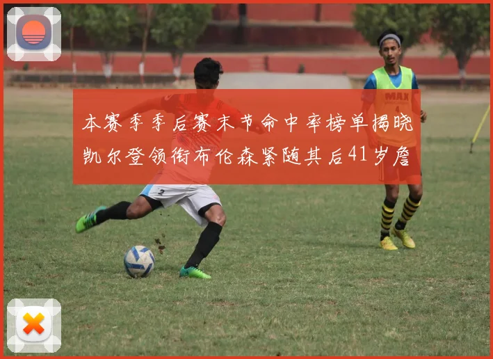 本赛季季后赛末节命中率榜单揭晓凯尔登领衔布伦森紧随其后41岁詹姆斯也在其中