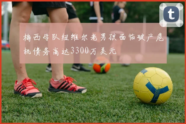 梅西母队纽维尔老男孩面临破产危机债务高达3300万美元