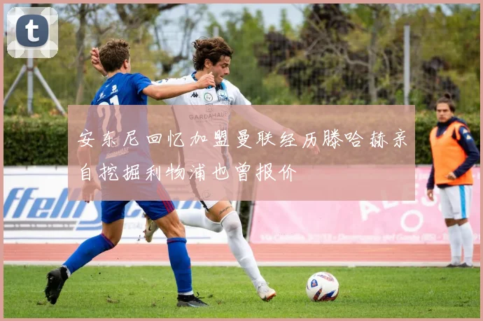 安东尼回忆加盟曼联经历滕哈赫亲自挖掘利物浦也曾报价