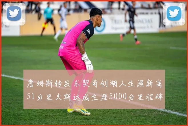 詹姆斯转发东契奇创湖人生涯新高51分里夫斯达成生涯5000分里程碑