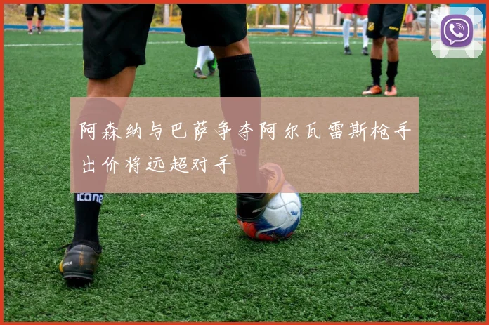 阿森纳与巴萨争夺阿尔瓦雷斯枪手出价将远超对手