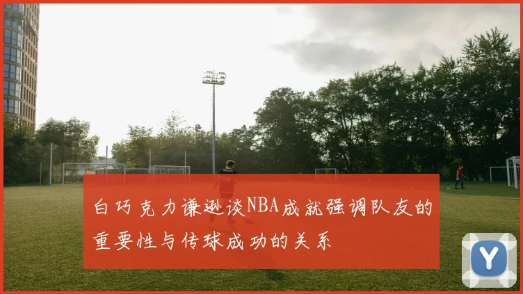 白巧克力谦逊谈NBA成就强调队友的重要性与传球成功的关系