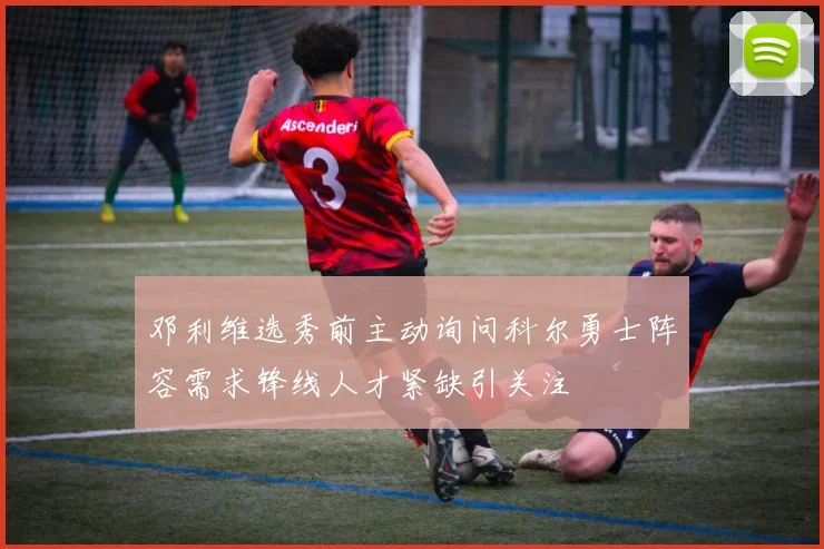 邓利维选秀前主动询问科尔勇士阵容需求锋线人才紧缺引关注