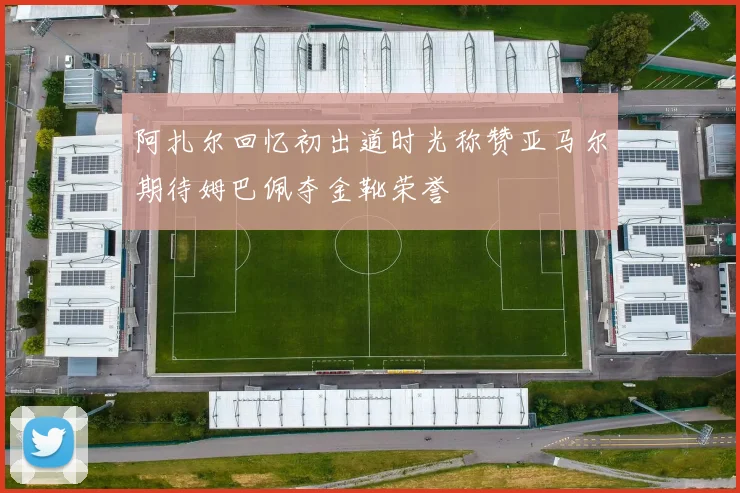 阿扎尔回忆初出道时光称赞亚马尔期待姆巴佩夺金靴荣誉