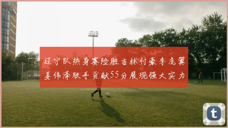 辽宁队热身赛险胜吉林付豪李虎翼姜伟泽联手贡献55分展现强大实力