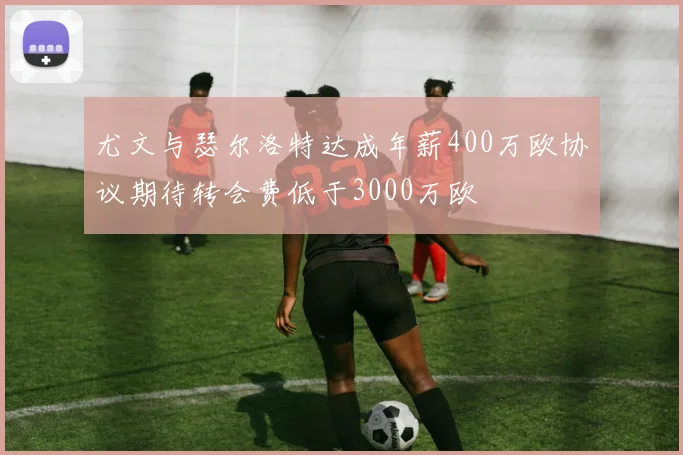 尤文与瑟尔洛特达成年薪400万欧协议期待转会费低于3000万欧