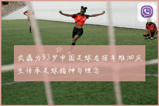武磊为93岁中国足球名宿年维泗庆生传承足球精神与理念