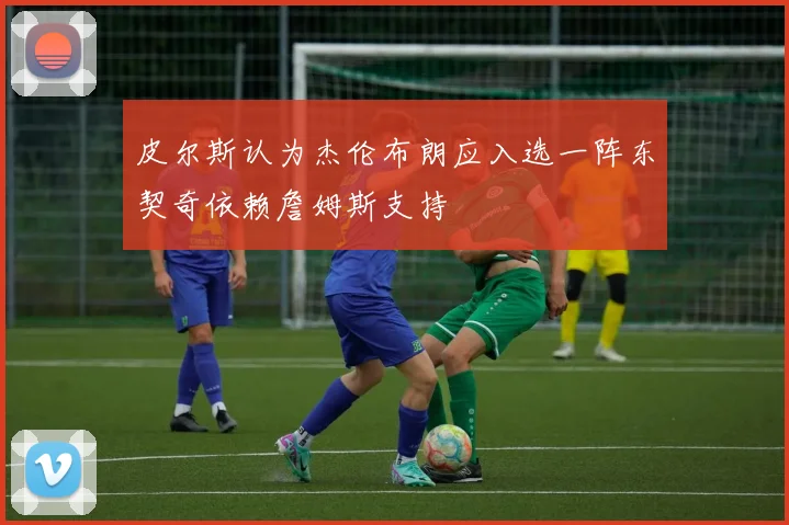 皮尔斯认为杰伦布朗应入选一阵东契奇依赖詹姆斯支持