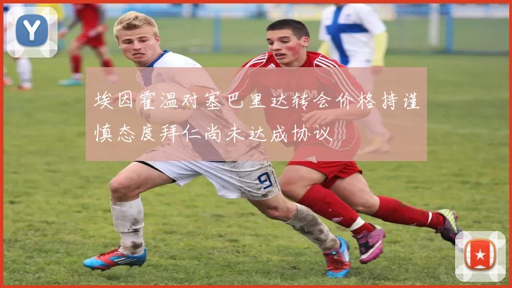 埃因霍温对塞巴里达转会价格持谨慎态度拜仁尚未达成协议