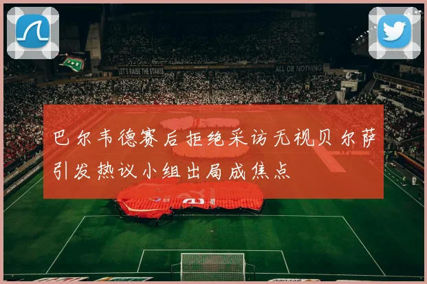 巴尔韦德赛后拒绝采访无视贝尔萨引发热议小组出局成焦点