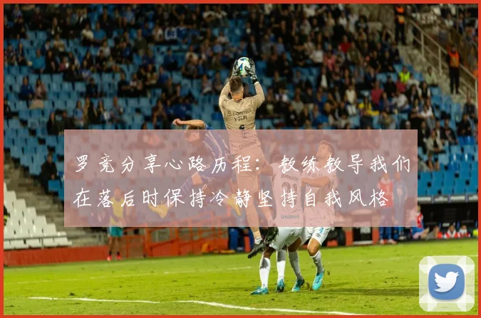 罗竞分享心路历程：教练教导我们在落后时保持冷静坚持自我风格