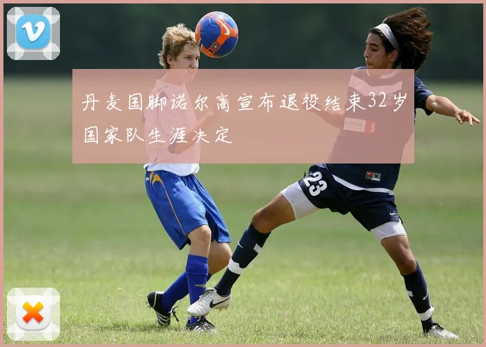 丹麦国脚诺尔高宣布退役结束32岁国家队生涯决定