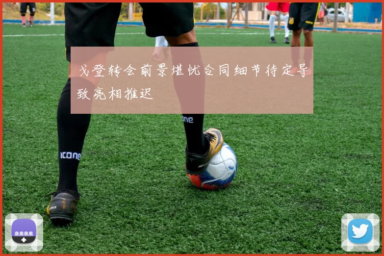 戈登转会前景堪忧合同细节待定导致亮相推迟