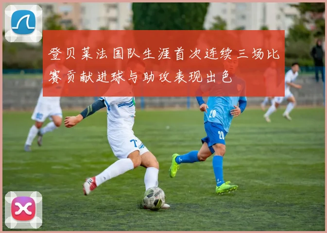 登贝莱法国队生涯首次连续三场比赛贡献进球与助攻表现出色