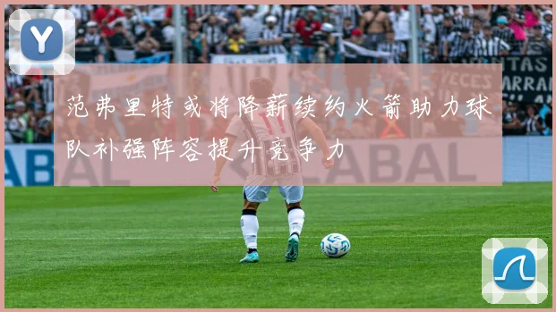 范弗里特或将降薪续约火箭助力球队补强阵容提升竞争力