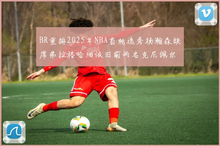 BR重排2025年NBA首轮选秀杨瀚森缺席弗拉格哈珀依旧前两名克尼佩尔锁定探花位