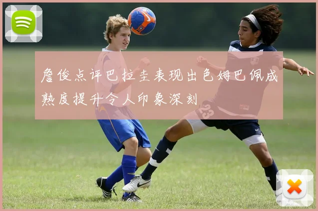 詹俊点评巴拉圭表现出色姆巴佩成熟度提升令人印象深刻