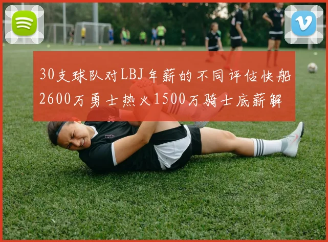 30支球队对LBJ年薪的不同评估快船2600万勇士热火1500万骑士底薪解析