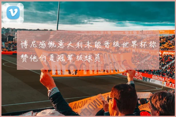 博尼感慨意大利未能晋级世界杯称赞他们是冠军级球员