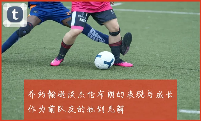 乔约翰逊谈杰伦布朗的表现与成长作为前队友的独到见解