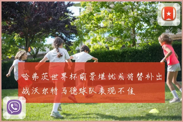 哈弗茨世界杯前景堪忧或将替补出战沃尔特马德球队表现不佳