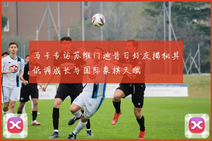 马卡专访苏维门迪昔日好友揭秘其低调成长与国际象棋天赋