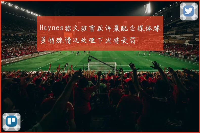 Haynes称文班曾获评最配合媒体球员特殊情况处理下次将受罚