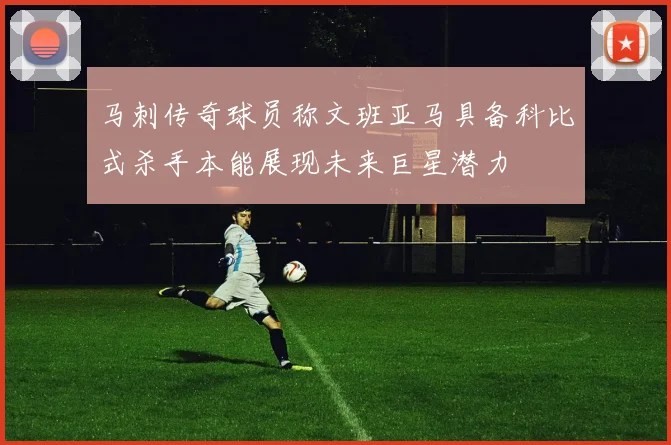 马刺传奇球员称文班亚马具备科比式杀手本能展现未来巨星潜力