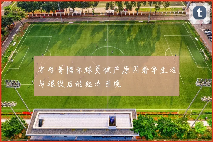 字母哥揭示球员破产原因奢华生活与退役后的经济困境
