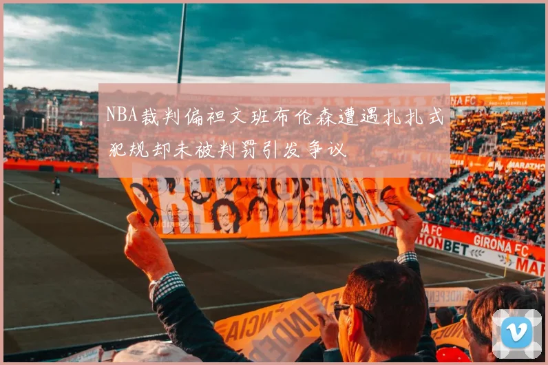 NBA裁判偏袒文班布伦森遭遇扎扎式犯规却未被判罚引发争议